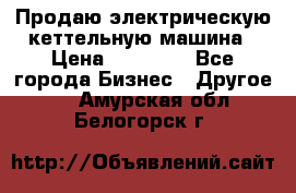 Продаю электрическую кеттельную машина › Цена ­ 50 000 - Все города Бизнес » Другое   . Амурская обл.,Белогорск г.